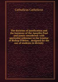 The doctrine of justification and the harmony of the Apostles Paul and James considered: with particular reference to the treatise of Bishop O'Brien; . designed for the use of students in divinity