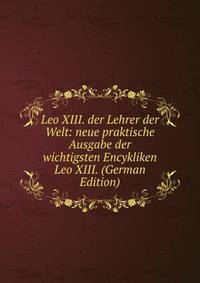 Leo XIII. der Lehrer der Welt: neue praktische Ausgabe der wichtigsten Encykliken Leo XIII. (German Edition)
