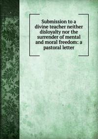 Submission to a divine teacher neither disloyalty nor the surrender of mental and moral freedom: a pastoral letter