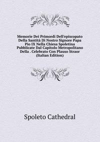 Memorie Dei Primordi Dell'episcopato Della Santit? Di Nostro Signore Papa Pio IX Nella Chiesa Spoletina Pubblicate Dal Capitolo Metropolitano Della . Celebrato Con Plauso Straor (Italian Edition)