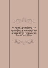 Recueil Des Statuts Ordonnances Et R?glements Synodaux De L'archidioc?ses De Sens, Pr?c?d? D'une Notice Abr?g?e Sur Les Arch-?v?ques De Sens Et Sur . Sur Ces Deux Anciens Dioc?se (French Edition)