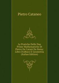Le Pratiche Delle Due Prime Mathematiche Di Pietro De Catani Da Siena: Libro D'albaco E Geometria (Italian Edition)