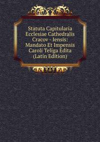 Statuta Capitularia Ecclesiae Cathedralis Cracov - Iensis: Mandato Et Impensis Caroli Teliga Edita (Latin Edition)