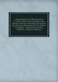L'episcopato E La Rivoluzione in Italia: Ossia, Atti Collettivi Dei Vescovi Italiani, Preceduti Da Quelli Del Sommo Pontefice Pio IX Contro Le Leggi E . Della Rivoluzione, Volume 2 (Italian Edition)
