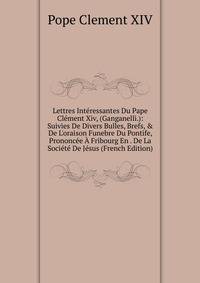 Lettres Int?ressantes Du Pape Cl?ment Xiv, (Ganganelli.): Suivies De Divers Bulles, Brefs, &amp; De L'oraison Funebre Du Pontife, Prononc?e ? Fribourg En . De La Soci?t? De J?sus (French Edition)