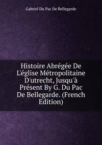 Histoire Abr?g?e De L'?glise M?tropolitaine D'utrecht, Jusqu'? Pr?sent By G. Du Pac De Bellegarde. (French Edition)
