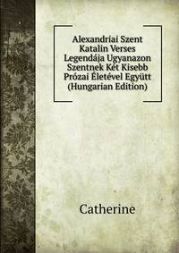 Alexandriai Szent Katalin Verses Legendaja Ugyanazon Szentnek Ket Kisebb Prozai Eletevel Egyutt (Hungarian Edition)