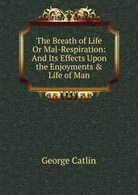 The Breath of Life Or Mal-Respiration: And Its Effects Upon the Enjoyments &amp; Life of Man