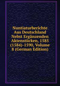 Nuntiaturberichte Aus Deutschland Nebst Erganzenden Aktenstucken, 1585(1584)-1590, Volume 8 (German Edition)