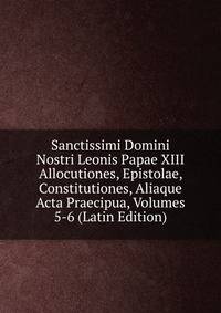 Sanctissimi Domini Nostri Leonis Papae XIII Allocutiones, Epistolae, Constitutiones, Aliaque Acta Praecipua, Volumes 5-6 (Latin Edition)
