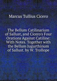 The Bellum Catilinarium of Sallust, and Cicero's Four Orations Against Catiline: With Notes. Together with the Bellum Jugurthinum of Sallust. by W. Trollope
