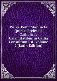 Pii Vi. Pont. Max. Acta Quibus Ecclesiae Catholicae Calamitatibus in Gallia Consultum Est, Volume 2 (Latin Edition)