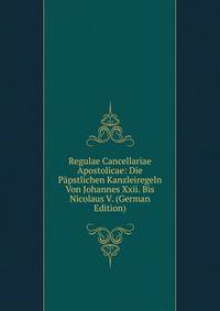 Regulae Cancellariae Apostolicae: Die Papstlichen Kanzleiregeln Von Johannes Xxii. Bis Nicolaus V. (German Edition)