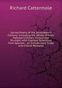 Sacred Poetry of the Seventeenth Century: Including the Whole of Giles Fletcher's Christ's Victory and Triumph; with Copious Selections from Spenser, . an Introductory Essay and Critical Remarks