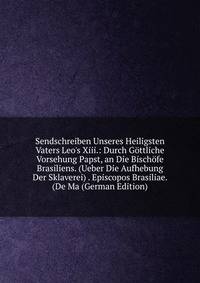 Sendschreiben Unseres Heiligsten Vaters Leo's Xiii.: Durch G?ttliche Vorsehung Papst, an Die Bisch?fe Brasiliens. (Ueber Die Aufhebung Der Sklaverei) . Episcopos Brasiliae. (De Ma (German Edition)