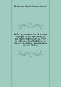 De La Guyane Francaise: De Sonetat Physique, De Son Agriculture, De Son Regime Interieur, Et Du Projet De La Peupler Avec Des Laboureurs Europeens; . Suivi De Consideration (French Edition)