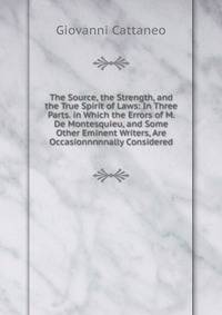 The Source, the Strength, and the True Spirit of Laws: In Three Parts. in Which the Errors of M. De Montesquieu, and Some Other Eminent Writers, Are Occasionnnnnally Considered