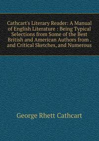 Cathcart's Literary Reader: A Manual of English Literature : Being Typical Selections from Some of the Best British and American Authors from . and Critical Sketches, and Numerous