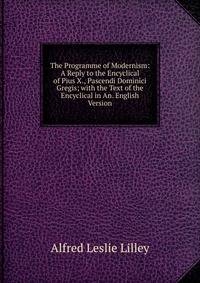The Programme of Modernism: A Reply to the Encyclical of Pius X., Pascendi Dominici Gregis; with the Text of the Encyclical in An. English Version