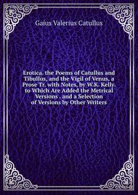 Erotica. the Poems of Catullus and Tibullus, and the Vigil of Venus, a Prose Tr. with Notes, by W.K. Kelly. to Which Are Added the Metrical Versions . and a Selection of Versions by Other Writers