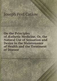On the Principles of ?sthetic Medicine, Or, the Natural Use of Sensation and Desire in the Maintenance of Health and the Treatment of Disease