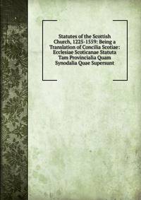 Statutes of the Scottish Church, 1225-1559: Being a Translation of Concilia Scotiae: Ecclesiae Scoticanae Statuta Tam Provincialia Quam Synodalia Quae Supersunt
