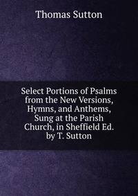 Select Portions of Psalms from the New Versions, Hymns, and Anthems, Sung at the Parish Church, in Sheffield Ed. by T. Sutton.