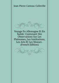 Voyage En Allemagne Et En Suede: Contenant Des Observations Sur Les Phenomes, Les Institutions, Les Arts Et Les Moeurs . (French Edition)