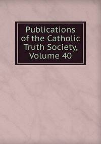Publications of the Catholic Truth Society, Volume 40