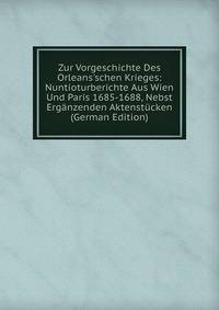 Zur Vorgeschichte Des Orleans'schen Krieges: Nuntioturberichte Aus Wien Und Paris 1685-1688, Nebst Erg?nzenden Aktenst?cken (German Edition)