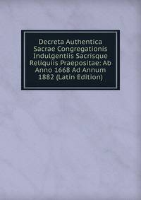 Decreta Authentica Sacrae Congregationis Indulgentiis Sacrisque Reliquiis Praepositae: Ab Anno 1668 Ad Annum 1882 (Latin Edition)