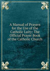 A Manual of Prayers for the Use of the Catholic Laity: The Official Prayer Book of the Catholic Church