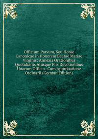 Officium Parvum, Seu Horae Canonicae in Honorem Beatae Mariae Virginis: Annexis Orationibus Quotidianis Aliisque Piis Devotionibus Unacum Officio . Cum Approbatione Ordinarii (German Edition)