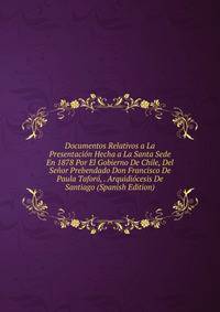 Documentos Relativos a La Presentacion Hecha a La Santa Sede En 1878 Por El Gobierno De Chile, Del Senor Prebendado Don Francisco De Paula Taforo, . Arquidiocesis De Santiago (Spanish Edition)