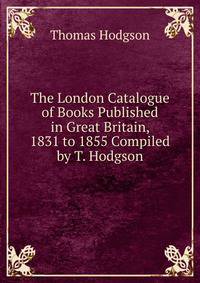 The London Catalogue of Books Published in Great Britain, 1831 to 1855 Compiled by T. Hodgson.