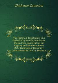 The History &amp; Constitution of a Cathedral of the Old Foundation, Illustr. from Documents in the Registry and Muniment Room of the Cathedral of Chichester, Collected and Ed. by C.a. Swainson