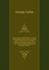 Illustrations of the Manners, Customs and Condition of the North American Indians: With Letters and Notes Written During Eight Years of Travel and . Most Remarkable Tribes Now Existing, Volume 2