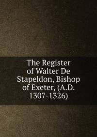 The Register of Walter De Stapeldon, Bishop of Exeter, (A.D. 1307-1326).