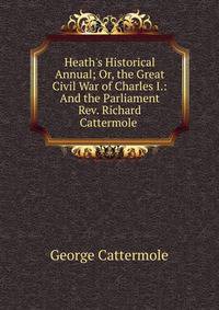 Heath's Historical Annual; Or, the Great Civil War of Charles I.: And the Parliament Rev. Richard Cattermole .