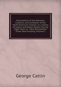 Illustrations of the Manners, Customs, and Condition of the North American Indians: In a Series of Letters and Notes Written During Eight Years of . Most Remarkable Tribes Now Existing, Volume 1