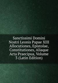 Sanctissimi Domini Nostri Leonis Papae XIII Allocutiones, Epistolae, Constitutiones, Aliaque Acta Praecipua, Volume 3 (Latin Edition)
