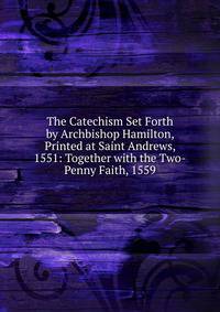 The Catechism Set Forth by Archbishop Hamilton, Printed at Saint Andrews, 1551: Together with the Two-Penny Faith, 1559