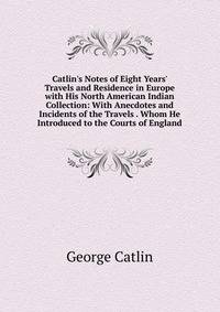 Catlin's Notes of Eight Years' Travels and Residence in Europe with His North American Indian Collection: With Anecdotes and Incidents of the Travels . Whom He Introduced to the Courts of England