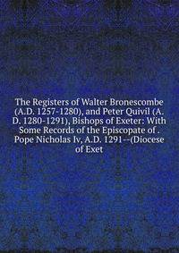 The Registers of Walter Bronescombe (A.D. 1257-1280), and Peter Quivil (A.D. 1280-1291), Bishops of Exeter: With Some Records of the Episcopate of . Pope Nicholas Iv, A.D. 1291--(Diocese of Exet