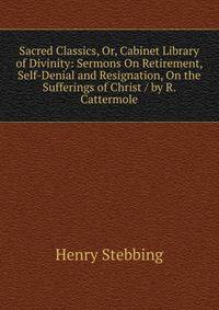 Sacred Classics, Or, Cabinet Library of Divinity: Sermons On Retirement, Self-Denial and Resignation, On the Sufferings of Christ / by R. Cattermole