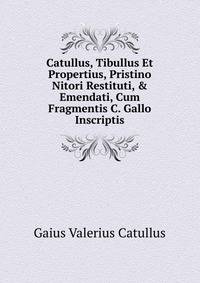 Catullus, Tibullus Et Propertius, Pristino Nitori Restituti, &amp; Emendati, Cum Fragmentis C. Gallo Inscriptis