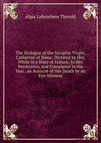 The Dialogue of the Seraphic Virgin, Catherine of Siena: Dictated by Her, While in a State of Ecstasy, to Her Secretaries, and Completed in the Year . an Account of Her Death by an Eye-Witness