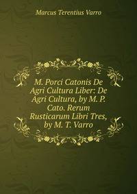 M. Porci Catonis De Agri Cultura Liber: De Agri Cultura, by M. P. Cato. Rerum Rusticarum Libri Tres, by M. T. Varro