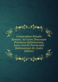 Compendium Ritualis Romani: Ad Usum Dioecesum Provinciae Baltimorensis, Jussu Concilii Provincialis Baltimorensis Iii. (Latin Edition)