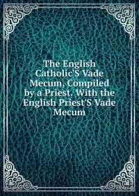 The English Catholic'S Vade Mecum, Compiled by a Priest. With the English Priest'S Vade Mecum